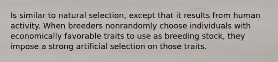 Is similar to natural selection, except that it results from human activity. When breeders nonrandomly choose individuals with economically favorable traits to use as breeding stock, they impose a strong artificial selection on those traits.