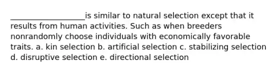 ___________________is similar to natural selection except that it results from human activities. Such as when breeders nonrandomly choose individuals with economically favorable traits. a. kin selection b. artificial selection c. stabilizing selection d. disruptive selection e. directional selection