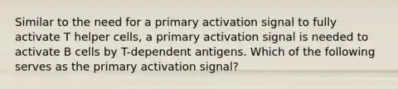 Similar to the need for a primary activation signal to fully activate T helper cells, a primary activation signal is needed to activate B cells by T-dependent antigens. Which of the following serves as the primary activation signal?