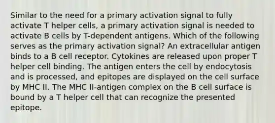 Similar to the need for a primary activation signal to fully activate T helper cells, a primary activation signal is needed to activate B cells by T-dependent antigens. Which of the following serves as the primary activation signal? An extracellular antigen binds to a B cell receptor. Cytokines are released upon proper T helper cell binding. The antigen enters the cell by endocytosis and is processed, and epitopes are displayed on the cell surface by MHC II. The MHC II-antigen complex on the B cell surface is bound by a T helper cell that can recognize the presented epitope.