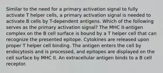 Similar to the need for a primary activation signal to fully activate T helper cells, a primary activation signal is needed to activate B cells by T-dependent antigens. Which of the following serves as the primary activation signal? The MHC II-antigen complex on the B cell surface is bound by a T helper cell that can recognize the presented epitope. Cytokines are released upon proper T helper cell binding. The antigen enters the cell by endocytosis and is processed, and epitopes are displayed on the cell surface by MHC II. An extracellular antigen binds to a B cell receptor.