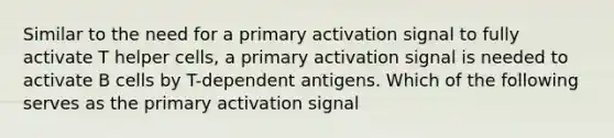 Similar to the need for a primary activation signal to fully activate T helper cells, a primary activation signal is needed to activate B cells by T-dependent antigens. Which of the following serves as the primary activation signal