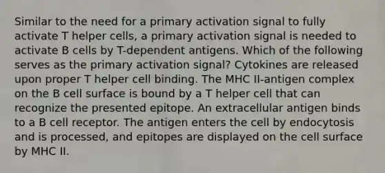 Similar to the need for a primary activation signal to fully activate T helper cells, a primary activation signal is needed to activate B cells by T-dependent antigens. Which of the following serves as the primary activation signal? Cytokines are released upon proper T helper cell binding. The MHC II-antigen complex on the B cell surface is bound by a T helper cell that can recognize the presented epitope. An extracellular antigen binds to a B cell receptor. The antigen enters the cell by endocytosis and is processed, and epitopes are displayed on the cell surface by MHC II.