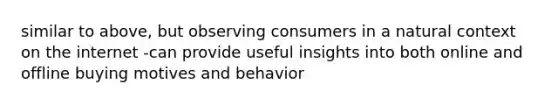 similar to above, but observing consumers in a natural context on the internet -can provide useful insights into both online and offline buying motives and behavior