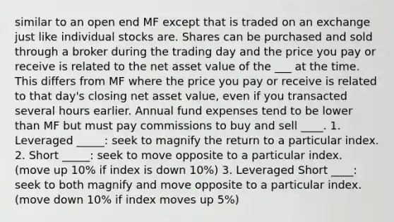 similar to an open end MF except that is traded on an exchange just like individual stocks are. Shares can be purchased and sold through a broker during the trading day and the price you pay or receive is related to the net asset value of the ___ at the time. This differs from MF where the price you pay or receive is related to that day's closing net asset value, even if you transacted several hours earlier. Annual fund expenses tend to be lower than MF but must pay commissions to buy and sell ____. 1. Leveraged _____: seek to magnify the return to a particular index. 2. Short _____: seek to move opposite to a particular index. (move up 10% if index is down 10%) 3. Leveraged Short ____: seek to both magnify and move opposite to a particular index. (move down 10% if index moves up 5%)