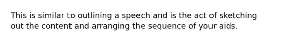 This is similar to outlining a speech and is the act of sketching out the content and arranging the sequence of your aids.