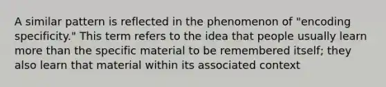 A similar pattern is reflected in the phenomenon of "encoding specificity." This term refers to the idea that people usually learn more than the specific material to be remembered itself; they also learn that material within its associated context