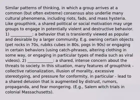 Similar patterns of thinking, in which a group arrives at a common (but often extreme) consensus also underlie many cultural phenomena, including riots, fads, and mass hysteria. Like groupthink, a shared political or social motivation may urge groups to engage in potentially violent and destructive behavior. 1) ___________: a behavior that is transiently viewed as popular and desirable by a larger community. E.g. owning certain objects (pet rocks in 70s, rubiks cubes in 80s, pogs in 90s) or engaging in certain behaviors (using catch-phrases, altering clothing in some way, or engaging in particular types of media such as viral videos). 2) _____________: a shared, intense concern about the threats to society. In this situation, many features of groupthink - collective rationalization, illusion of morality, excessive stereotyping, and pressure for conformity, in particular - lead to a shared delusion that is augmented by distrust, rumors, propaganda, and fear mongering. (E.g., Salem witch trials in colonial Massachusetts).