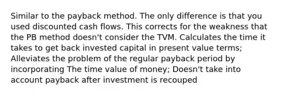 Similar to the payback method. The only difference is that you used discounted cash flows. This corrects for the weakness that the PB method doesn't consider the TVM. Calculates the time it takes to get back invested capital in present value terms; Alleviates the problem of the regular payback period by incorporating The time value of money; Doesn't take into account payback after investment is recouped