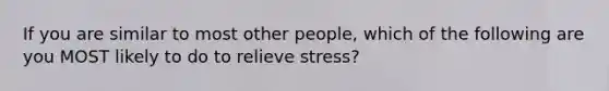 If you are similar to most other people, which of the following are you MOST likely to do to relieve stress?