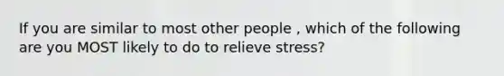 If you are similar to most other people , which of the following are you MOST likely to do to relieve stress?