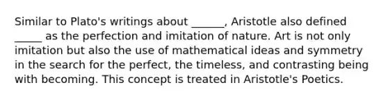 Similar to Plato's writings about ______, Aristotle also defined _____ as the perfection and imitation of nature. Art is not only imitation but also the use of mathematical ideas and symmetry in the search for the perfect, the timeless, and contrasting being with becoming. This concept is treated in Aristotle's Poetics.