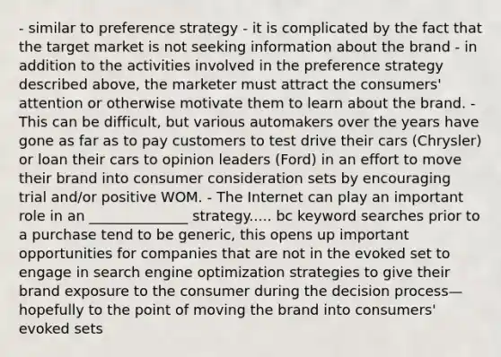 - similar to preference strategy - it is complicated by the fact that the target market is not seeking information about the brand - in addition to the activities involved in the preference strategy described above, the marketer must attract the consumers' attention or otherwise motivate them to learn about the brand. - This can be difficult, but various automakers over the years have gone as far as to pay customers to test drive their cars (Chrysler) or loan their cars to opinion leaders (Ford) in an effort to move their brand into consumer consideration sets by encouraging trial and/or positive WOM. - The Internet can play an important role in an ______________ strategy..... bc keyword searches prior to a purchase tend to be generic, this opens up important opportunities for companies that are not in the evoked set to engage in search engine optimization strategies to give their brand exposure to the consumer during the decision process—hopefully to the point of moving the brand into consumers' evoked sets