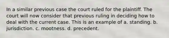 In a similar previous case the court ruled for the plaintiff. The court will now consider that previous ruling in deciding how to deal with the current case. This is an example of a. standing. b. jurisdiction. c. mootness. d. precedent.