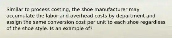 Similar to process costing, the shoe manufacturer may accumulate the labor and overhead costs by department and assign the same conversion cost per unit to each shoe regardless of the shoe style. Is an example of?