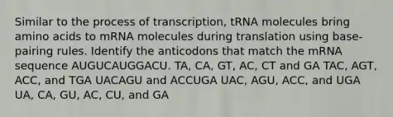 Similar to the process of transcription, tRNA molecules bring amino acids to mRNA molecules during translation using base-pairing rules. Identify the anticodons that match the mRNA sequence AUGUCAUGGACU. TA, CA, GT, AC, CT and GA TAC, AGT, ACC, and TGA UACAGU and ACCUGA UAC, AGU, ACC, and UGA UA, CA, GU, AC, CU, and GA