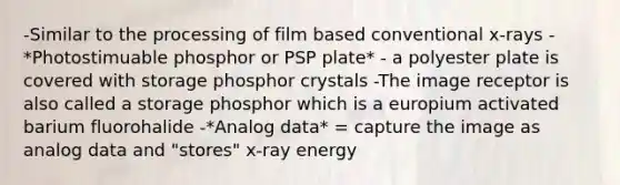 -Similar to the processing of film based conventional x-rays -*Photostimuable phosphor or PSP plate* - a polyester plate is covered with storage phosphor crystals -The image receptor is also called a storage phosphor which is a europium activated barium fluorohalide -*Analog data* = capture the image as analog data and "stores" x-ray energy