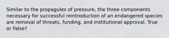 Similar to the propagules of pressure, the three components necessary for successful reintroduction of an endangered species are removal of threats, funding, and institutional approval. True or False?