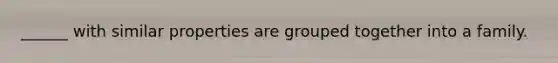 ______ with similar properties are grouped together into a family.