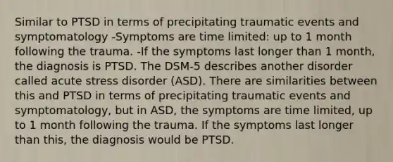 Similar to PTSD in terms of precipitating traumatic events and symptomatology -Symptoms are time limited: up to 1 month following the trauma. -If the symptoms last longer than 1 month, the diagnosis is PTSD. The DSM-5 describes another disorder called acute stress disorder (ASD). There are similarities between this and PTSD in terms of precipitating traumatic events and symptomatology, but in ASD, the symptoms are time limited, up to 1 month following the trauma. If the symptoms last longer than this, the diagnosis would be PTSD.