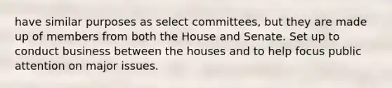 have similar purposes as select committees, but they are made up of members from both the House and Senate. Set up to conduct business between the houses and to help focus public attention on major issues.