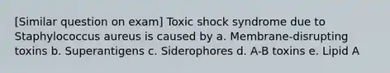 [Similar question on exam] Toxic shock syndrome due to Staphylococcus aureus is caused by a. Membrane-disrupting toxins b. Superantigens c. Siderophores d. A-B toxins e. Lipid A