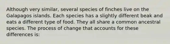 Although very similar, several species of finches live on the Galapagos islands. Each species has a slightly different beak and eats a different type of food. They all share a common ancestral species. The process of change that accounts for these differences is: