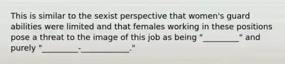 This is similar to the sexist perspective that women's guard abilities were limited and that females working in these positions pose a threat to the image of this job as being "_________" and purely "_________-____________."