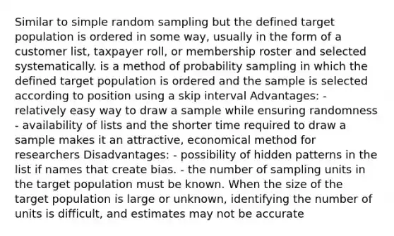 Similar to simple random sampling but the defined target population is ordered in some way, usually in the form of a customer list, taxpayer roll, or membership roster and selected systematically. is a method of probability sampling in which the defined target population is ordered and the sample is selected according to position using a skip interval Advantages: - relatively easy way to draw a sample while ensuring randomness - availability of lists and the shorter time required to draw a sample makes it an attractive, economical method for researchers Disadvantages: - possibility of hidden patterns in the list if names that create bias. - the number of sampling units in the target population must be known. When the size of the target population is large or unknown, identifying the number of units is difficult, and estimates may not be accurate