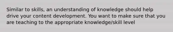 Similar to skills, an understanding of knowledge should help drive your content development. You want to make sure that you are teaching to the appropriate knowledge/skill level