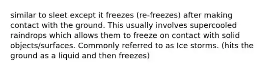 similar to sleet except it freezes (re-freezes) after making contact with the ground. This usually involves supercooled raindrops which allows them to freeze on contact with solid objects/surfaces. Commonly referred to as Ice storms. (hits the ground as a liquid and then freezes)