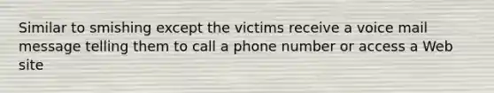 Similar to smishing except the victims receive a voice mail message telling them to call a phone number or access a Web site