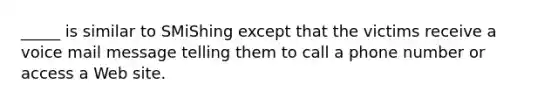 _____ is similar to SMiShing except that the victims receive a voice mail message telling them to call a phone number or access a Web site.