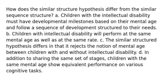 How does the similar structure hypothesis differ from the similar sequence structure? a. Children with the intellectual disability must have developmental milestones based on their mental age and follow a sequence of development structured to their needs. b. Children with intellectual disability will perform at the same mental age as well as at the same rate. c. The similar structured hypothesis differs in that it rejects the notion of mental age between children with and without intellectual disability. d. In addition to sharing the same set of stages, children with the same mental age show equivalent performance on various cognitive tasks.