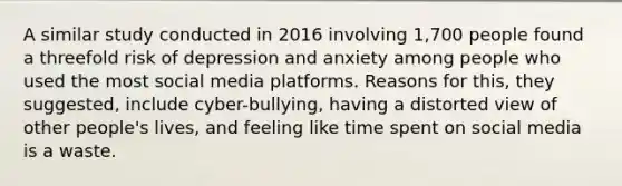 A similar study conducted in 2016 involving 1,700 people found a threefold risk of depression and anxiety among people who used the most social media platforms. Reasons for this, they suggested, include cyber-bullying, having a distorted view of other people's lives, and feeling like time spent on social media is a waste.