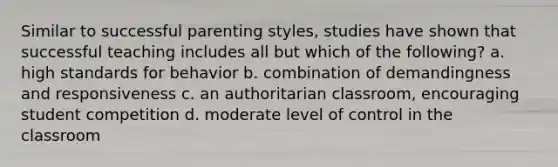 Similar to successful parenting styles, studies have shown that successful teaching includes all but which of the following? a. high standards for behavior b. combination of demandingness and responsiveness c. an authoritarian classroom, encouraging student competition d. moderate level of control in the classroom