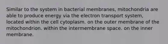 Similar to the system in bacterial membranes, mitochondria are able to produce energy via the electron transport system, located within the cell cytoplasm. on the outer membrane of the mitochondrion. within the intermembrane space. on the inner membrane.