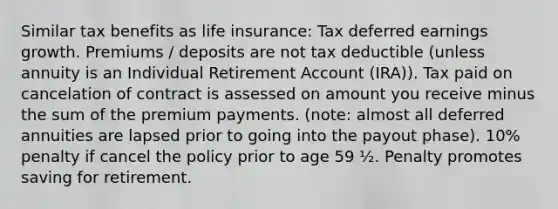 Similar tax benefits as life insurance: Tax deferred earnings growth. Premiums / deposits are not tax deductible (unless annuity is an Individual Retirement Account (IRA)). Tax paid on cancelation of contract is assessed on amount you receive minus the sum of the premium payments. (note: almost all deferred annuities are lapsed prior to going into the payout phase). 10% penalty if cancel the policy prior to age 59 ½. Penalty promotes saving for retirement.