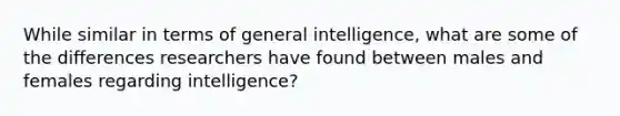 While similar in terms of general intelligence, what are some of the differences researchers have found between males and females regarding intelligence?