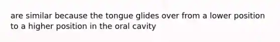 are similar because the tongue glides over from a lower position to a higher position in the oral cavity