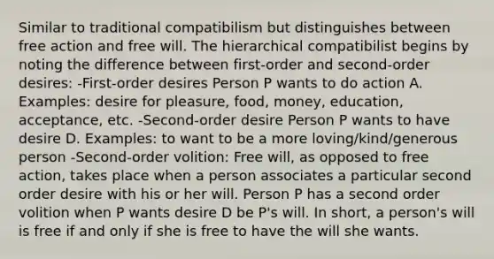 Similar to traditional compatibilism but distinguishes between free action and free will. The hierarchical compatibilist begins by noting the difference between first-order and second-order desires: -First-order desires Person P wants to do action A. Examples: desire for pleasure, food, money, education, acceptance, etc. -Second-order desire Person P wants to have desire D. Examples: to want to be a more loving/kind/generous person -Second-order volition: Free will, as opposed to free action, takes place when a person associates a particular second order desire with his or her will. Person P has a second order volition when P wants desire D be P's will. In short, a person's will is free if and only if she is free to have the will she wants.