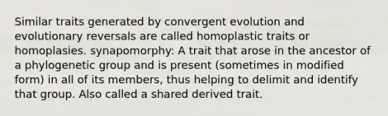 Similar traits generated by convergent evolution and evolutionary reversals are called homoplastic traits or homoplasies. synapomorphy: A trait that arose in the ancestor of a phylogenetic group and is present (sometimes in modified form) in all of its members, thus helping to delimit and identify that group. Also called a shared derived trait.