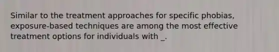 Similar to the treatment approaches for specific phobias, exposure-based techniques are among the most effective treatment options for individuals with _.