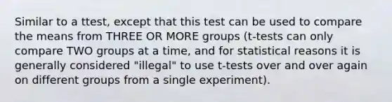 Similar to a ttest, except that this test can be used to compare the means from THREE OR MORE groups (t-tests can only compare TWO groups at a time, and for statistical reasons it is generally considered "illegal" to use t-tests over and over again on different groups from a single experiment).