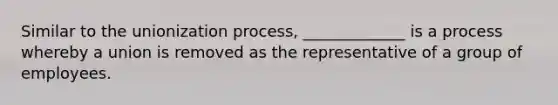 Similar to the unionization process, _____________ is a process whereby a union is removed as the representative of a group of employees.