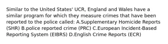 Similar to the United States' UCR, England and Wales have a similar program for which they measure crimes that have been reported to the police called: A.Supplementary Homicide Reports (SHR) B.police reported crime (PRC) C.European Incident-Based Reporting System (EIBRS) D.English Crime Reports (ECR)