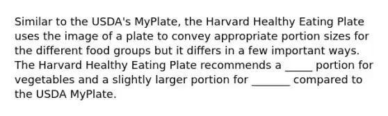 Similar to the USDA's MyPlate, the Harvard Healthy Eating Plate uses the image of a plate to convey appropriate portion sizes for the different food groups but it differs in a few important ways. The Harvard Healthy Eating Plate recommends a _____ portion for vegetables and a slightly larger portion for _______ compared to the USDA MyPlate.