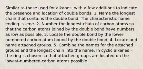 Similar to those used for alkanes, with a few additions to indicate the presence and location of double bonds. 1. Name the longest chain that contains the double bond. The characteristic name ending is -ene. 2. Number the longest chain of carbon atoms so that the carbon atoms joined by the double bond have numbers as low as possible. 3. Locate the double bond by the lower-numbered carbon atom bound by the double bond. 4. Locate and name attached groups. 5. Combine the names for the attached groups and the longest chain into the name. In cyclic alkenes - the ring is chosen so that attached groups are located on the lowest-numbered carbon atoms possible.