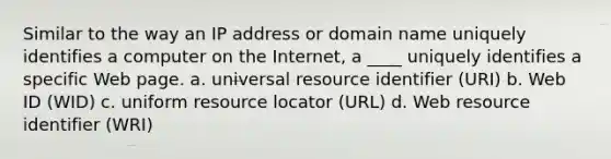 Similar to the way an IP address or domain name uniquely identifies a computer on the Internet, a ____ uniquely identifies a specific Web page. a. universal resource identifier (URI) b. Web ID (WID) c. uniform resource locator (URL) d. Web resource identifier (WRI)