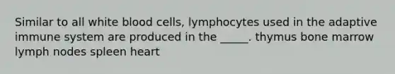 Similar to all white blood cells, lymphocytes used in the adaptive immune system are produced in the _____. thymus bone marrow lymph nodes spleen heart